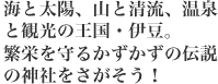 海と太陽、山と清流、温泉と観光の王国・伊豆。繁栄を守るかずかずの伝説の神社をさがそう！
